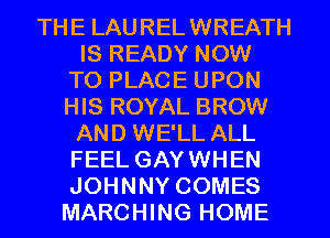THE LAURELWREATH
IS READY NOW
TO PLACE UPON
HIS ROYAL BROW
AND WE'LL ALL
FEEL GAYWHEN
JOHNNY COMES
MARCHING HOME