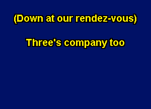 (Down at our rendez-vous)

Three's company too