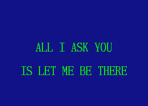 ALL I ASK YOU
IS LET ME BE THERE