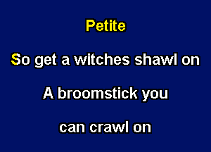Petite

So get a witches shawl on

A broomstick you

can crawl on