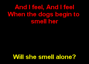 And I feel, And I feel
When the dogs begin to
smell her

Will she smell alone?