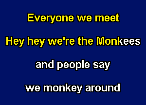Everyone we meet
Hey hey we're the Monkees

and people say

we monkey around