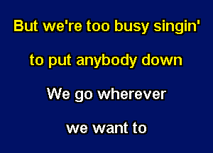 But we're too busy singin'

to put anybody down
We go wherever

we want to