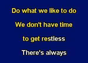 Do what we like to do
We don't have time

to get restless

There's always