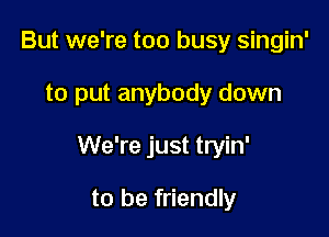But we're too busy singin'

to put anybody down

We're just tryin'

to be friendly