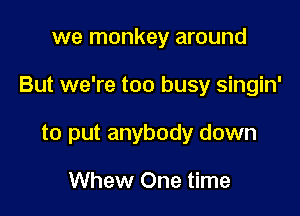 we monkey around

But we're too busy singin'

to put anybody down

Whew One time