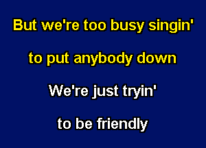 But we're too busy singin'

to put anybody down

We're just tryin'

to be friendly