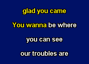 glad you came

You wanna be where
you can see

our troubles are