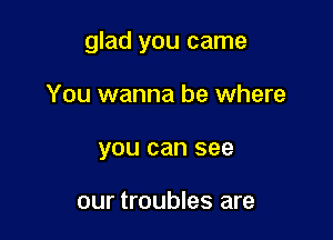 glad you came

You wanna be where
you can see

our troubles are