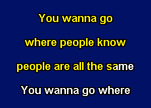 You wanna go
where people know

people are all the same

You wanna go where