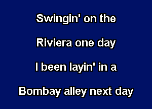 Swingin' on the
Riviera one day

I been layin' in a

Bombay alley next day