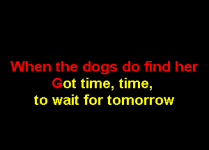 When the dogs do find her

Got time, time,
to wait for tomorrow