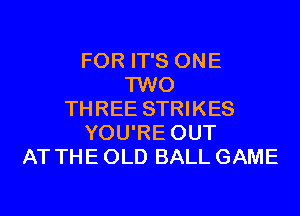 FOR IT'S ONE
TWO
THREE STRIKES
YOU'RE OUT
AT THE OLD BALL GAME