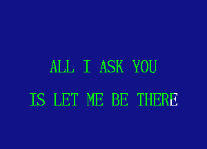 ALL I ASK YOU
IS LET ME BE THERE