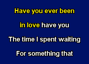 Have you ever been

in love have you

The time I spent waiting

For something that