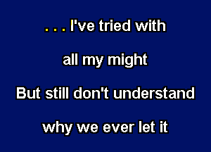 . . . I've tried with
all my might

But still don't understand

why we ever let it