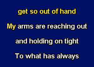 get so out of hand
My arms are reaching out

and holding on tight

To what has always