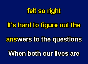 felt so right
It's hard to figure out the
answers to the questions

When both our lives are