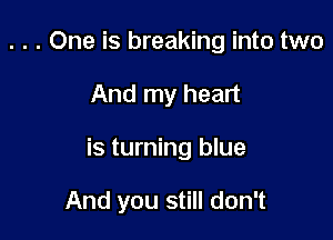 . . . One is breaking into two

And my heart

is turning blue

And you still don't