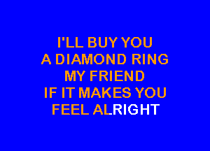I'LL BUY YOU
A DIAMOND RING

MY FRIEND
IF IT MAKES YOU
FEEL ALRIGHT