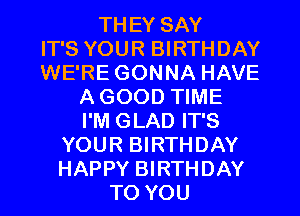 THEY SAY
IT'S YOUR BIRTHDAY
WE'RE GONNA HAVE
A GOOD TIME
I'M GLAD IT'S
YOUR BIRTHDAY
HAPPY BIRTHDAY
TO YOU