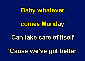 Baby whatever
comes Monday

Can take care of itself

'Cause we've got better