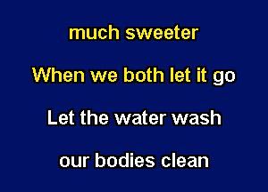 much sweeter

When we both let it go

Let the water wash

our bodies clean