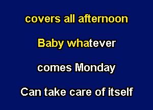 covers all afternoon

Baby whatever

comes Monday

Can take care of itself