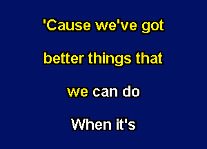 'Cause we've got

better things that

we can do

When it's