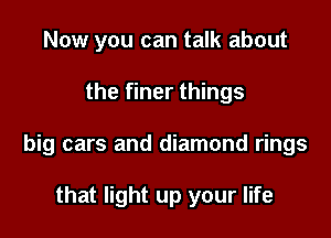Now you can talk about

the finer things

big cars and diamond rings

that light up your life