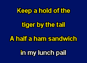 Keep a hold of the
tiger by the tail

A half a ham sandwich

in my lunch pail