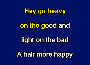 Hey go heavy
on the good and

light on the bad

A hair more happy