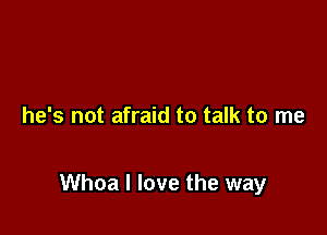 he's not afraid to talk to me

Whoa I love the way