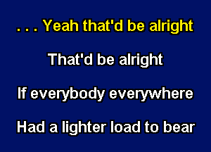 . . . Yeah that'd be alright
That'd be alright
If everybody everywhere

Had a lighter load to bear