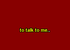 to talk to me..