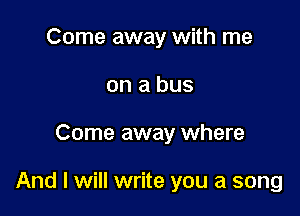 Come away with me
on a bus

Come away where

And I will write you a song