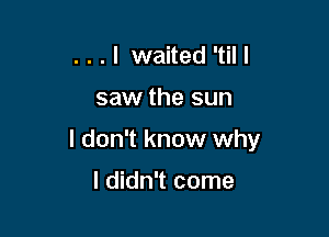 . . . I waited 'til I

saw the sun

I don't know why

I didn't come