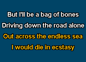 But I'll be a bag of bones
Driving down the road alone
Out across the endless sea

I would die in ecstasy