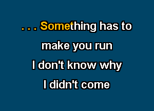 . . . Something has to

make you run

I don't know why

I didn't come