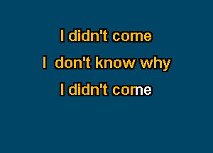 I didn't come

I don't know why

I didn't come