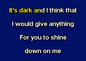 It's dark and I think that

I would give anything

For you to shine

down on me