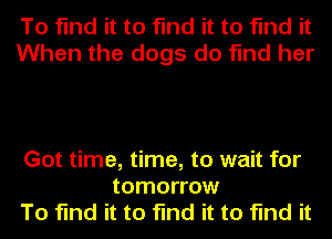 To find it to find it to find it
When the dogs do find her

Got time, time, to wait for
tomorrow
To find it to find it to find it