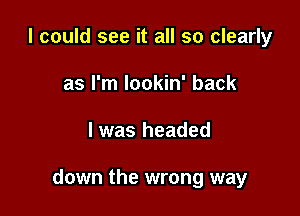 I could see it all so clearly
as I'm lookin' back

I was headed

down the wrong way