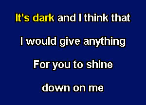 It's dark and I think that

I would give anything

For you to shine

down on me