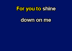 For you to shine

down on me