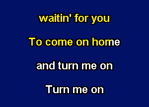 waitin' for you

To come on home
and turn me on

Turn me on