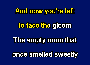 And now you're left

to face the gloom

The empty room that

once smelled sweetly