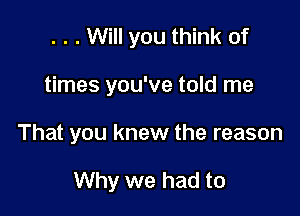 . . . Will you think of

times you've told me

That you knew the reason

Why we had to