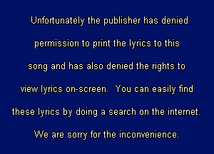 Unfortunately the publisher has denied
permission to print the lyrics to this
song and has also denied the rights to
view lyrics on-screen. You can easily find
these lyrics by doing a search on the internet.

We are sorry forthe inconvenience.