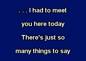 ...lhad to meet
you here today

There's just so

many things to say